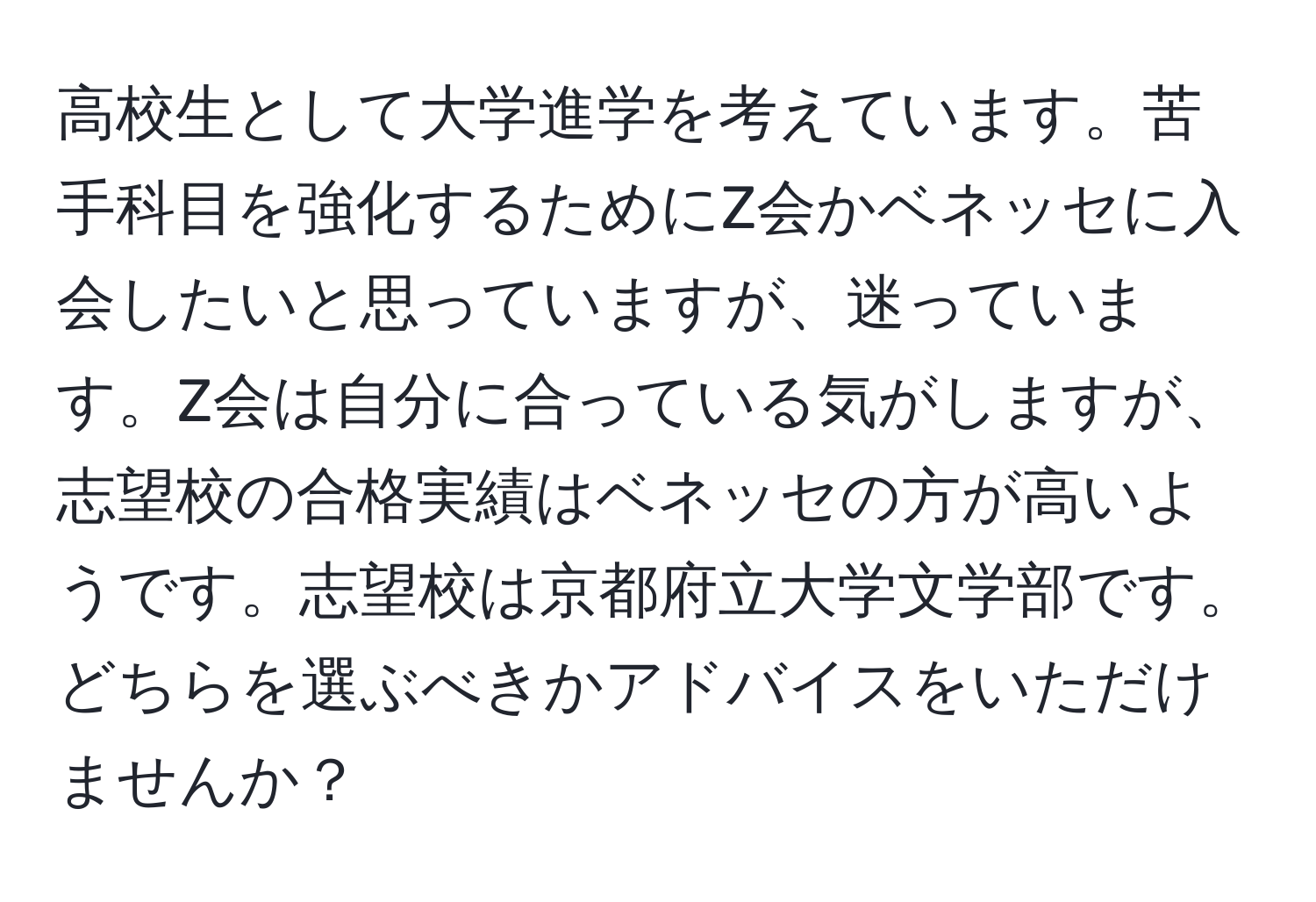 高校生として大学進学を考えています。苦手科目を強化するためにZ会かベネッセに入会したいと思っていますが、迷っています。Z会は自分に合っている気がしますが、志望校の合格実績はベネッセの方が高いようです。志望校は京都府立大学文学部です。どちらを選ぶべきかアドバイスをいただけませんか？