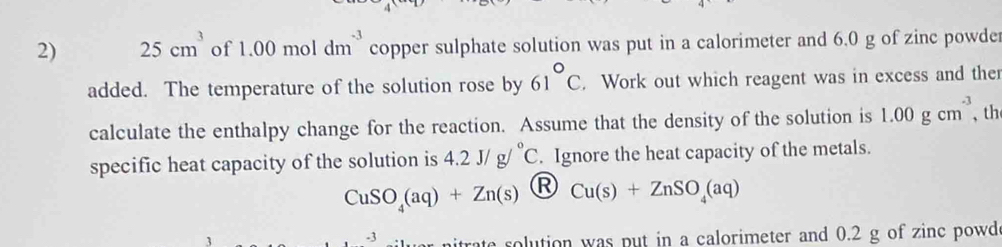 25cm^3 of 1.00moldm^(-3) copper sulphate solution was put in a calorimeter and 6.0 g of zinc powder 
added. The temperature of the solution rose by 61°C. Work out which reagent was in excess and ther 
calculate the enthalpy change for the reaction. Assume that the density of the solution is 1.00gcm^(-3) 、 th 
specific heat capacity of the solution is 4.2J/g/^circ C. Ignore the heat capacity of the metals.
CuSO_4(aq)+Zn(s) R Cu(s)+ZnSO_4(aq)
-3 rate solution was put in a calorimeter and 0.2 g of zinc powd