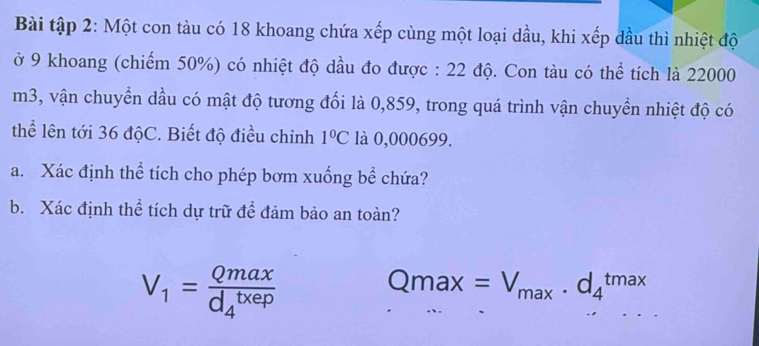 Bài tập 2: Một con tàu có 18 khoang chứa xếp cùng một loại dầu, khi xếp dầu thì nhiệt độ 
ở 9 khoang (chiếm 50%) có nhiệt độ dầu đo được : 22 độ. Con tàu có thể tích là 22000
m3, vận chuyển dầu có mật độ tương đối là 0,859, trong quá trình vận chuyển nhiệt độ có 
thể lên tới 36 độC. Biết độ điều chỉnh 1°C là 0,000699. 
a. Xác định thể tích cho phép bơm xuống bể chứa? 
b. Xác định thể tích dự trữ để đảm bảo an toàn?
V_1=frac Qmax(d_4)^(txep)
Qmax=V_max· d_4^(tmax)