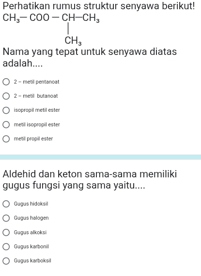 Perhatikan rumus struktur senyawa berikut!
Nama yang tepat untuk senyawa diatas
adalah....
2 - metil pentanoat
2 - metil butanoat
isopropil metil ester
metil isopropil ester
metil propil ester
Aldehid dan keton sama-sama memiliki
gugus fungsi yang sama yaitu....
Gugus hidoksil
Gugus halogen
Gugus alkoksi
Gugus karbonil
Gugus karboksil