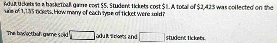 Adult tickets to a basketball game cost $5. Student tickets cost $1. A total of $2,423 was collected on the 
sale of 1,135 tickets. How many of each type of ticket were sold? 
The basketball game sold □ adult tickets and □ student tickets.