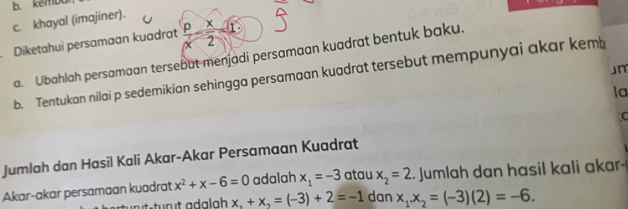 kembu
c. khayal (imajiner).
Diketahui persamaan kuadrat  p/x - x/2 -1
a. Ubahlah persamaan tersebut menjadi persamaan kuadrat bentuk baku.
Jm
b. Tentukan nilai p sedemikian sehingga persamaan kuadrat tersebut mempunyai akar kemb
la
Jumlah dan Hasil Kali Akar-Akar Persamaan Kuadrat
Akar-akar persamaan kuadrat x^2+x-6=0 adalah x_1=-3 atau x_2=2. Jumlah dan hasil kali akar
x,+x_2=(-3)+2=-1 dan x_1.x_2=(-3)(2)=-6.