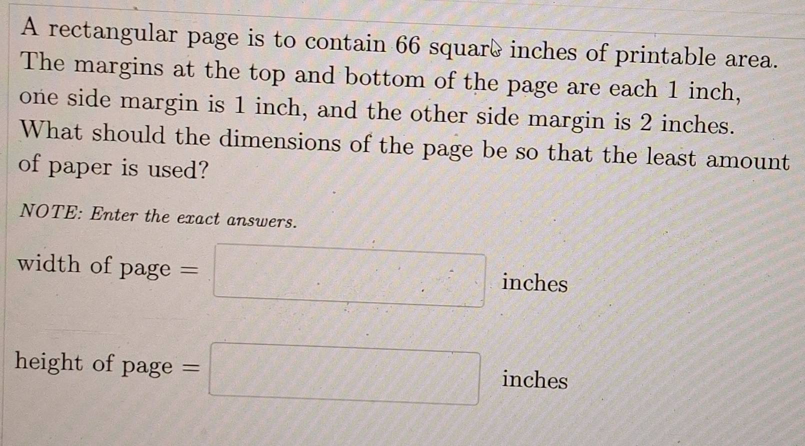 A rectangular page is to contain 66 squarè inches of printable area. 
The margins at the top and bottom of the page are each 1 inch, 
one side margin is 1 inch, and the other side margin is 2 inches. 
What should the dimensions of the page be so that the least amount 
of paper is used? 
NOTE: Enter the exact answers. 
width of page : =□ inches
height of page =□ inches