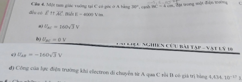 Một tam giác vuông tại C có góc ở A bằng 30^o , cạnh BC=4cm đặt trong một điện trường C
đều có vector E Tr vector AC Biết E=4000V/m.
a) U_AC=160sqrt(3)V
b) U_BC=0V ệu nghiEn Cứu bài tập - vật Lý 10
c) U_AB=-160sqrt(3)V
d) Công của lực điện trường khi electron di chuyển từ A qua C rồi B có giá trị bằng 4,434, 10^(-17)J