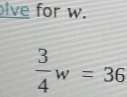 lve for w.
 3/4 w=36