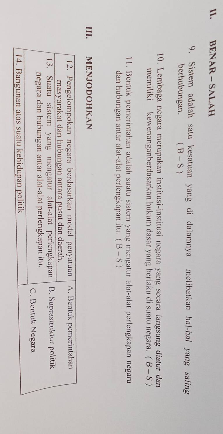 BENAR - SALAH 
9. Sistem adalah satu kesatuan yang di dalamnya melibatkan hal-hal yang saling 
berhubungan. ( 3 - S ) 
10. Lembaga negara merupakan institusi-institusi negara yang secara langsung diatur dan 
memiliki kewenanganberdasarkan hukum dasar yang berlaku di suatu negara. (B-S)
11. Bentuk pemerintahan adalah suatu sistem yang mengatur alat-alat perlengkapan negara 
dan hubungan antar alat-alat perlengkapan itu. (B-S)
III. MENJODOHKAN
