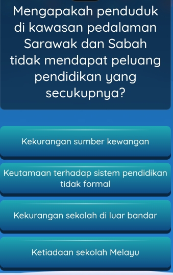 Mengapakah penduduk
di kawasan pedalaman
Sarawak dan Sabah
tidak mendapat peluang
pendidikan yang
secukupnya?
Kekurangan sumber kewangan
Keutamaan terhadap sistem pendidikan
tidak formal
Kekurangan sekolah di luar bandar
Ketiadaan sekolah Melayu