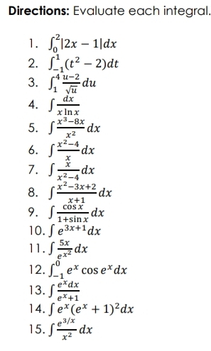 Directions: Evaluate each integral. 
1. ∈t _0^(2|2x-1|dx
2. ∈t _(-1)^1(t^2)-2)dt
3. ∈t _1^(4frac u-2)sqrt(u)du
4. ∈t  dx/xln x 
5. ∈t  (x^3-8x)/x^2 dx
6. ∈t  (x^2-4)/x dx
7. ∈t  x/x^2-4 dx
8. ∈t  (x^2-3x+2)/x+1 dx
9. ∈t  cos x/1+sin x dx
10. ∈t e^(3x+1)dx
11. ∈t frac 5xe^(x^2)dx
12. ∈t _(-1)^0e^xcos e^xdx
13. ∈t  e^xdx/e^x+1 
14. ∈t e^x(e^x+1)^2dx
15. ∈t  (e^(3/x))/x^2 dx