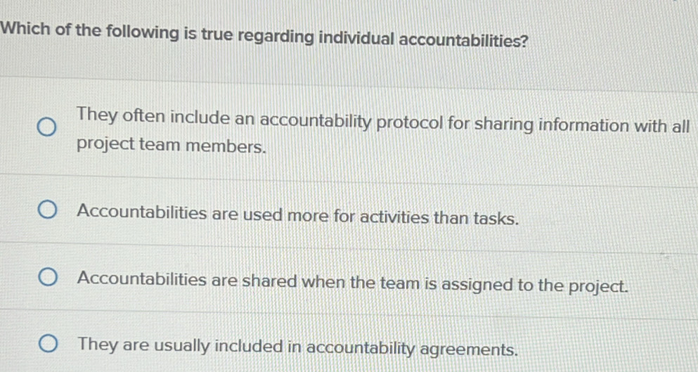 Which of the following is true regarding individual accountabilities?
They often include an accountability protocol for sharing information with all
project team members.
Accountabilities are used more for activities than tasks.
Accountabilities are shared when the team is assigned to the project.
They are usually included in accountability agreements.