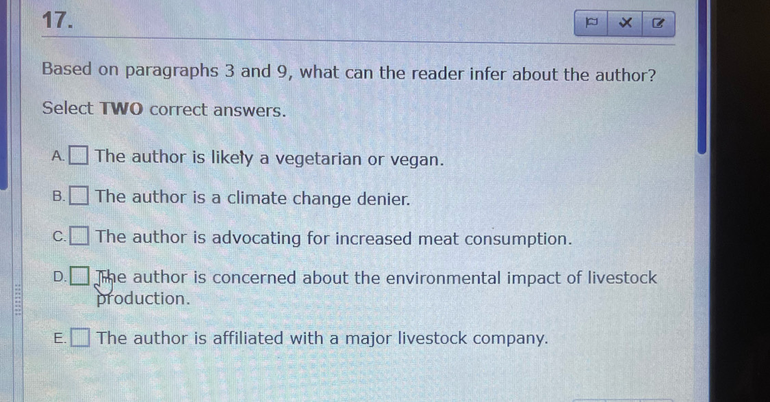 Based on paragraphs 3 and 9, what can the reader infer about the author?
Select TWO correct answers.
A. □ The author is likely a vegetarian or vegan.
B. □ The author is a climate change denier.
C. □ The author is advocating for increased meat consumption.
D. □ The author is concerned about the environmental impact of livestock
production.
E. □ The author is affiliated with a major livestock company.