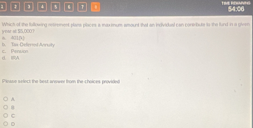 1 2 3 5 6 7 TIME REMAINING
54:06
Which of the following retirement plans places a maximum amount that an individual can contribute to the fund in a given
year at $5,000?
a. 401 (k)
b. Tax-Deferred Annuity
c. Pension
d. IRA
Please select the best answer from the choices provided
A
B
C
D