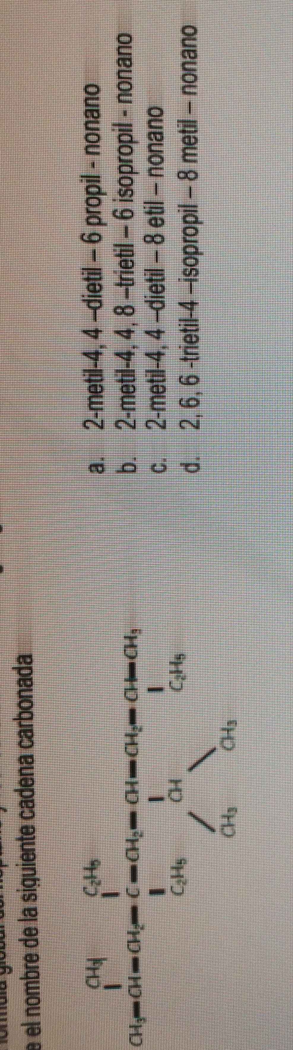 el nombre de la siguiente cadena carbonada
cos 60°-na_1=frac 1frac 1m_1=frac m_2-1 1/2 m_2^ 1/2 = 1/64 
a. 2 -metil -4, 4 -dietil - 6 propil - nonano
b. 2 -metil -4, 4, 8 -trietil - 6 isopropil - nonano
c. 2 -metil -4, 4 -dietil - 8 etil - nonano
d. 2, 6, 6 -trietil- 4 -isopropil - 8 metil - nonano