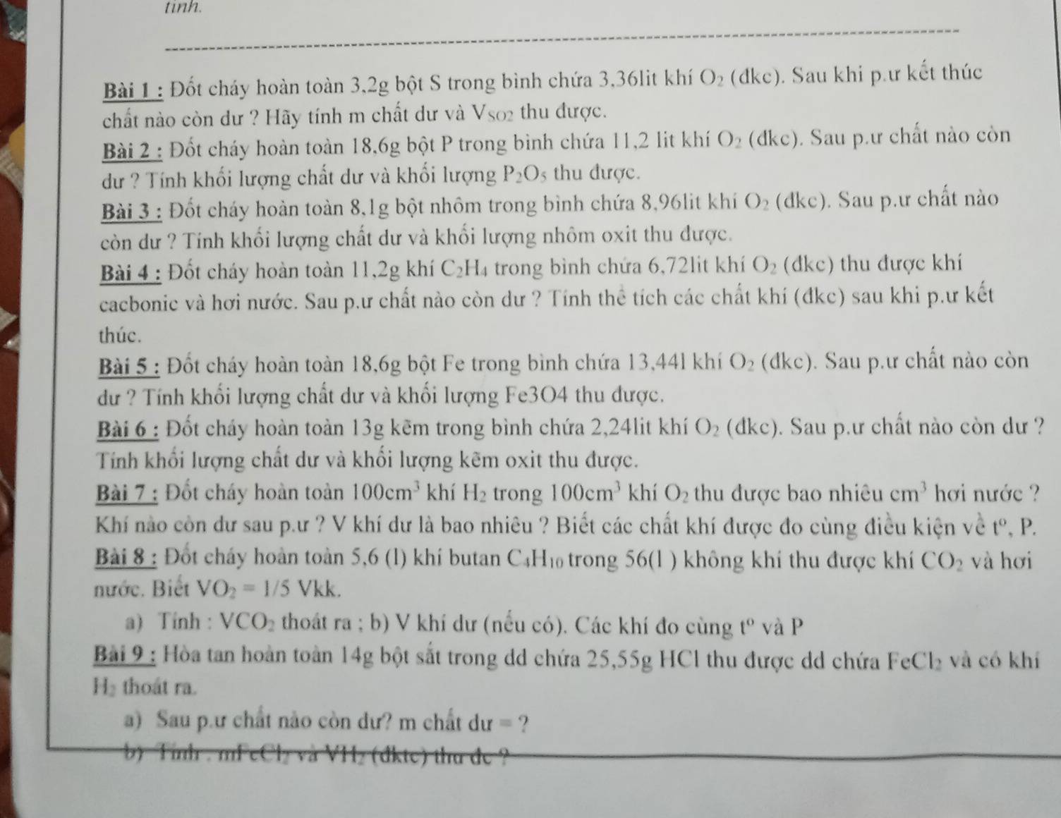 tinh.
Bài 1 : Đốt cháy hoàn toàn 3,2g bột S trong bình chứa 3,36lit khí O_2(dkc). Sau khi p.ư kết thúc
chất nào còn dư ? Hãy tính m chất dư và V_SO2 thu được.
Bài 2 : Đốt cháy hoàn toàn 18,6g bột P trong bình chứa 11,2 lit khí O_2 (dk C). Sau p.ư chất nào còn
dư ? Tính khối lượng chất dư và khối lượng P_2O_5 thu được.
Bài 3 : Đốt cháy hoàn toàn 8,1g bột nhôm trong bình chứa 8,96lit khí O_2 (dkc). Sau p.ư chất nào
còn dư ? Tính khối lượng chất dư và khối lượng nhôm oxit thu được.
Bài 4 : Đốt cháy hoàn toàn 11,2g khí C_2H_4 trong bình chứa 6,72lit khí O_2 (đkc) thu được khí
cacbonic và hơi nước. Sau p.ư chất nào còn dư ? Tính thể tích các chất khí (đkc) sau khi p.ư kết
thúc.
Bài 5 : Đốt cháy hoàn toàn 18,6g bột Fe trong bình chứa 13,44l khí O_2 (đkc). Sau p.ư chất nào còn
dư ? Tính khối lượng chất dư và khối lượng Fe3O4 thu được.
Bài 6 : Đốt cháy hoàn toàn 13g kẽm trong bình chứa 2,24lit khí O_2 (đkc). Sau p.ư chất nào còn dư ?
Tính khối lượng chất dư và khổi lượng kẽm oxit thu được.
Bài 7 : Đốt cháy hoàn toàn 100cm^3 khí H_2 trong 100cm^3 khí O_2 thu được bao nhiêu cm^3 hơi nước ?
Khí nào còn dư sau p.ư ? V khí dư là bao nhiêu ? Biết các chất khí được đo cùng điều kiện về t° , P.
Bài 8 : Đốt cháy hoàn toàn 5,6 (1) khí butan C_4H_10 trong 56(1 ) không khí thu được khí CO_2 và hơi
nước. Biết VO_2=1/5Vkk.
a) Tính : VCO_2 thoát ra ; b) V khí dư (nếu có). Các khí đo cùng t° và P
Bài 9 : Hòa tan hoàn toàn 14g bột sắt trong dd chứa 25,55g HCl thu được dd chứa FeCl_2 và có khí
H₂ thoát ra.
a) Sau p.ư chất nào còn dư? m chất du= ?
b  Tinh . mFel (dkte) tha de ?