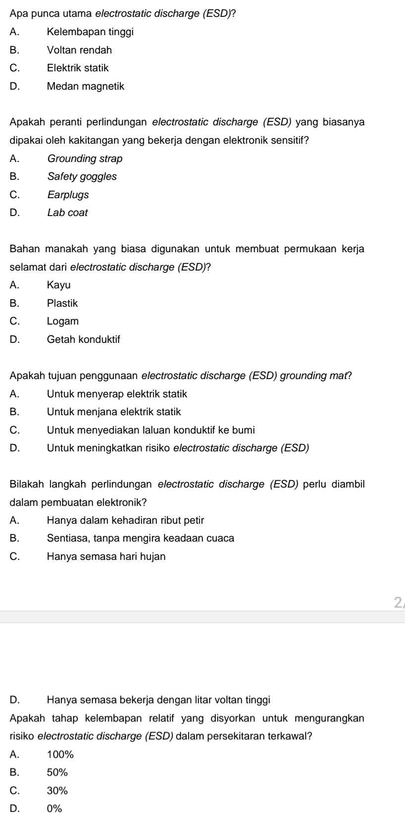 Apa punca utama electrostatic discharge (ESD)?
A. Kelembapan tinggi
B. Voltan rendah
C. Elektrik statik
D. Medan magnetik
Apakah peranti perlindungan electrostatic discharge (ESD) yang biasanya
dipakai oleh kakitangan yang bekerja dengan elektronik sensitif?
A. Grounding strap
B. Safety goggles
C. Earplugs
D. Lab coat
Bahan manakah yang biasa digunakan untuk membuat permukaan kerja
selamat dari electrostatic discharge (ESD)?
A. Kayu
B. Plastik
C. Logam
D. Getah konduktif
Apakah tujuan penggunaan electrostatic discharge (ESD) grounding mat?
A. Untuk menyerap elektrik statik
B. Untuk menjana elektrik statik
C. Untuk menyediakan laluan konduktif ke bumi
D. Untuk meningkatkan risiko electrostatic discharge (ESD)
Bilakah langkah perlindungan electrostatic discharge (ESD) perlu diambil
dalam pembuatan elektronik?
A. Hanya dalam kehadiran ribut petir
B. Sentiasa, tanpa mengira keadaan cuaca
C. Hanya semasa hari hujan
2
D. Hanya semasa bekerja dengan litar voltan tinggi
Apakah tahap kelembapan relatif yang disyorkan untuk mengurangkan
risiko electrostatic discharge (ESD) dalam persekitaran terkawal?
A. 100%
B. 50%
C. 30%
D. 0%