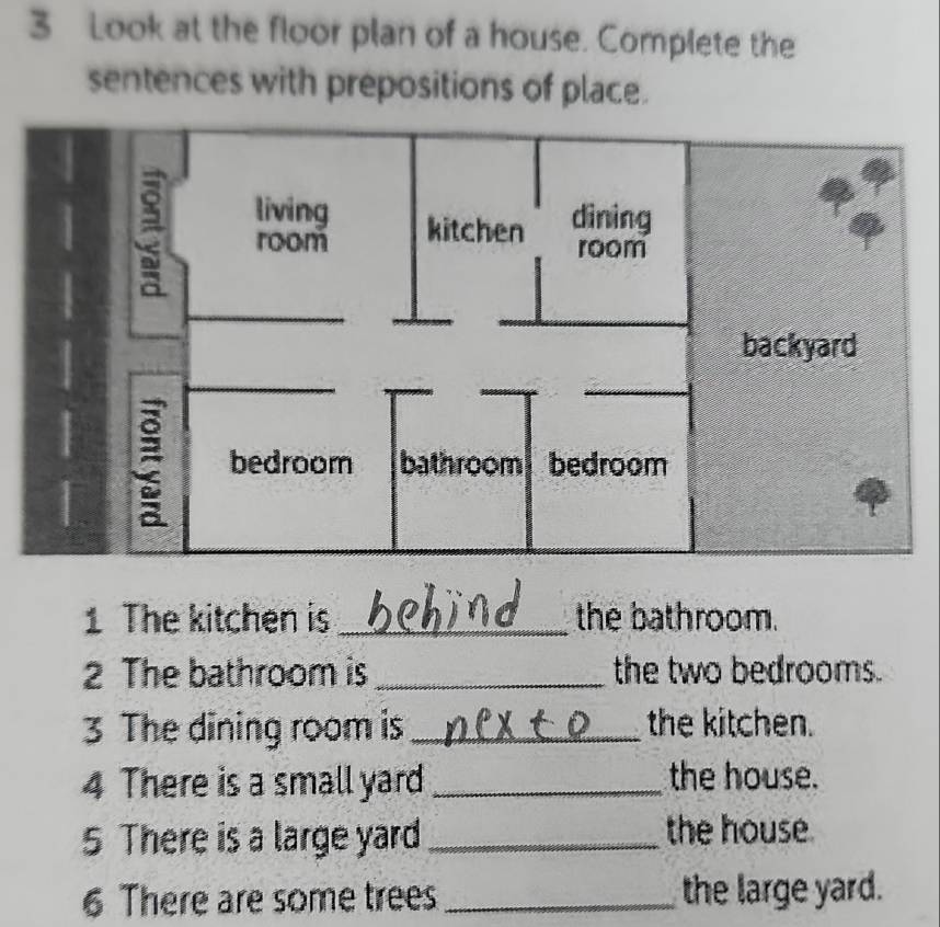 Look at the floor plan of a house. Complete the 
sentences with prepositions of place. 
1 The kitchen is _the bathroom. 
2 The bathroom is _the two bedrooms. 
3 The dining room is _the kitchen. 
4 There is a small yard _the house. 
5 There is a large yard_ the house. 
6 There are some trees _the large yard.