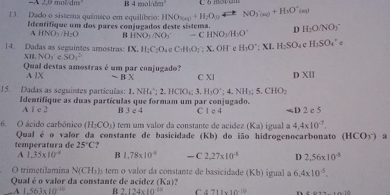 =x2,0mol/dm^3 B 4mol/dm^3 C ó movam
13. Dado o sistema químico em equilíbrio: HNO_3(aq)+H_2O(1))leftharpoons NO_3(aq)+H_3O^+(aq)
Identifique um dos pares conjugados deste sístema. H_2O/NO_3^(-
A HNO; /H_2)O B HNO_3/NO_3 □  -CHNO_3/H_3O° D
14. Dadas as seguintes amostras: IX. H_2C_2O_4 e C_7H_5O_2. X.OH e H_3O^+;XI.H_2SO_4 eH_3SO_4^(+ e
XII. NO_3) e. SO_3^((2-)
Qual destas amostras é um par conjugado?
A IX sim BX C XI
D XII
15. Dadas as seguintes partículas: 1.NH_4^+;2.HClO_4);3.H_3O^+;4.NH_3;5.CHO_2
Identifique as duas partículas que formam um par conjugado.
A 1 c 2 B 3 e 4 C 1 e 4 ∠ D2c5
6. O ácido carbônico (H_2CO_3) tem um valor da constante de acídez (Ka) igual a 4,4* 10^(-7).
Qual é o valor da constante de basicidade (Kb) do ião hidrogenocarbonato (HCO_3^-) a
temperatura de 25°C ?
A 1.35* 10^(-8) B 1.78* 10^(-8) -C2,27* 10^(-8) D 2,56* 10^(-8)
O trimetilamina N(CH_3)_3 tem o valor da constante de basicidade (Kb) igual a 6.4* 10^(-5).
Qual é o valor da constante de acidez (Ka) .A 1.563* 10^(-10) B 2.124* 10^(-10) C 4711* 10^(-10) n z922