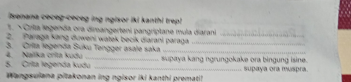 Senana ceceg-ceceg ing ngisor iki kanthi trep! 
× Crita legenda ora dimangerteni pangriptane mula diarani_ 
2. Paraga kang duweni watek becik diarani paraga_ 
3. Crita legenda Suku Tengger asale saka_ 
4 Nalika crita kudu_ 
supaya kang ngrungokake ora bingung isine. 
3. Crita legenda kudu_ 
supaya ora muspra. 
Wangsuiana pitakonan ing ngisor iki kanthi premati!