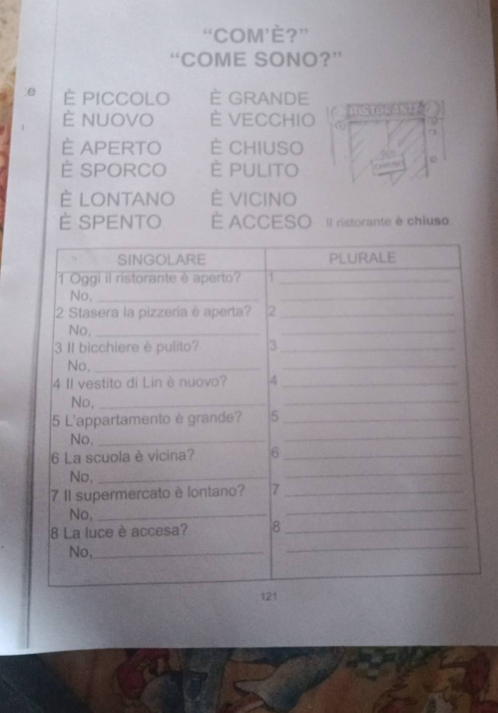 “COM’È?”
“COME SONO?”
:e È PICCOLO È GRANDE
È NUOVO È VECCHIO RISTORANTT
9
È APERTO È CHIUSO
È SPORCO È PULITO
? 3??□%0
È LONTANO È VICINO
È SPENTO È ACCESO Il ristorante è chiuso.