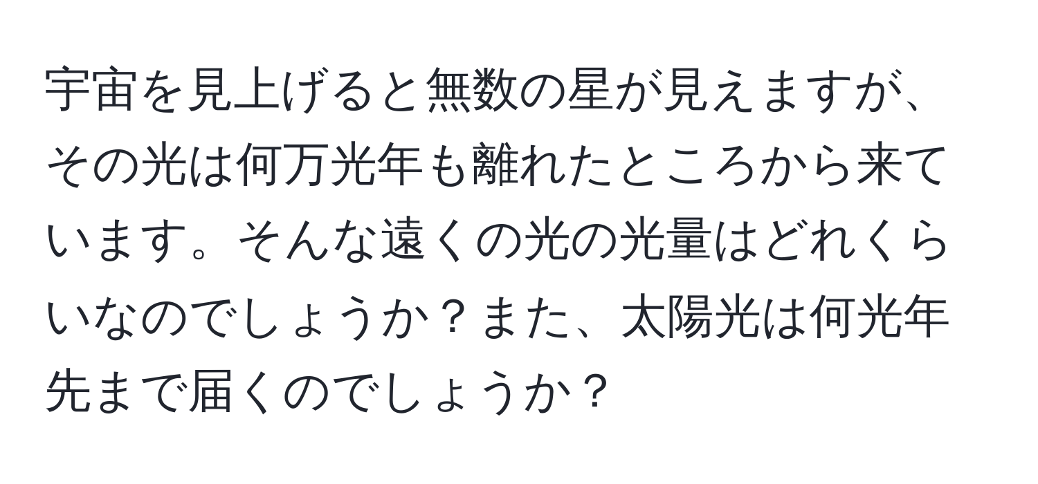 宇宙を見上げると無数の星が見えますが、その光は何万光年も離れたところから来ています。そんな遠くの光の光量はどれくらいなのでしょうか？また、太陽光は何光年先まで届くのでしょうか？