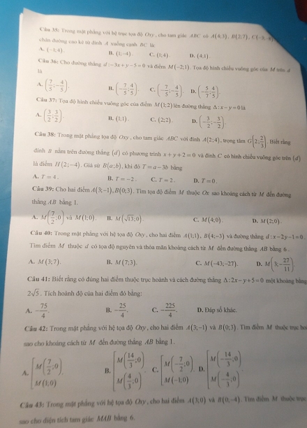 Trong mặt phẳng với bệ trục tọa độ p_1 , cho tam giác ABC có A(4,3),B(2,7),C(-3,-8)
chân dường cao kê từ đình A xuồng cạnh BC l
A. (-1,4). B. (1;-4). C. (1,4) D. (4,1).
Cầu 36: Cho đường thắng d -3x+y-5=0 và điệm M(-2,1). Tọa độ hình chiều vuống góc của M trên đ
là
A. ( 7/5 ;- 4/5 ). B. (- 7/5 : 4/5 ). C. (- 7/5 ;- 4/5 ). D. (- 5/7 , 4/5 ).
Câu 37: Tọa độ hình chiều vuông góc của điểm M(1;2) lèn đường thǎng △ :x-y=0 là
A. ( 3/2 ; 3/2 ) B. (1:1). C. (2,2). D. (- 3/2 ;- 3/2 ).
Câu 38: Trong mặt phẳng tọa độ Oxy , cho tam giác ABC với đinh A(2;4) , trọng tâm G(2: 2/3 ). Biết rằng
đīnh 8 nằm trên đường thắng (d) có phương trinh x+y+2=0 và đình C có hình chiều vuỡng góc trên (d)
là điểm H(2;-4). Giả sử B(a;b) , khi dó T=a-3b bāng
A. T=4. B. T=-2. C. T=2. D. T=0.
Câu 39: Cho hai điểm A(3;-1),B(0;3). Tim tọa độ điểm M thuộc Ox sao khoáng cách từ M đễn đường
tháng AB bằng l
A. M( 7/2 ;0) và M(1;0). B. M(sqrt(13),0). C. M(4;0). D. M(2;0).
Câu 40: Trong mặt phẳng với hệ tọa độ Oxy, cho hai điễm A(1;1),B(4;-3) và đường thắng d:x-2y-1=0.
Tim điểm Af thuộc ư có tọa độ nguyên và thỏa măn khoảng cách từ M đễn đường thắng AB bằng 6 .
A. M(3;7). B. M(7,3). C. M(-43;-27). D. M(3,- 27/11 ).
Câu 41: Biết rằng có đúng hai điểm thuộc trục hoành và cách đường thắng △ :2x-y+5=0 một khoàng bằng
2sqrt(5). Tích hoành độ của hai điểm đó bằng:
A. - 75/4 . B. - 25/4 . C. - 225/4 . D. Đáp số khác.
Cầu 42: Trong mật phẳng với hệ tọa độ Qxy, cho hai điểm A(3;-1) và B(0,3) , Tim điểm M thuộc trục họ
sao cho khoảng cách từ M đến đường thắng AB bằng 1.
A beginbmatrix M( 7/2 ,0), Mbeginpmatrix  7/2 ,0endpmatrix . B beginbmatrix M( 14/3 ,0) M( 4/3 ,0)endbmatrix . C. beginbmatrix M(- 7/2 ,0) M(-1,0)endbmatrix D. beginbmatrix M(- 14/3 ,0) M(- 4/3 ,0)endbmatrix
Câu 43: Trong mặt phẳng với hệ tọa độ Oxy, cho hai điểm A(3,0) vá B(0,-4).  Tim điễm M thuộc trục
sao cho diện tích tam giác MAB bằng 6.