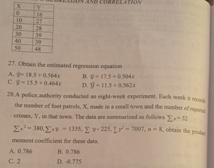 Aéssión AND CorRElatión
27. Obtain the estimated regression equation
A. widehat y=18.5+0.564x B. hat y=17.5+0.504x
C. hat y=15.5+0.464x D. widehat y=11.5+0.562x
28.A police authority conducted an eight-week experiment. Each week it records
the number of foot patrols, X, made in a small town and the number of reported
crimes, Y, in that town. The data are summarized as follows sumlimits x=52
sumlimits x^2=380, sumlimits xy=1335, sumlimits y=225, sumlimits y^2=7007, n=8 , obtain the produc
moment coefficient for these data.
A. 0.786 B. 0.786
C. 2 D. -0.775