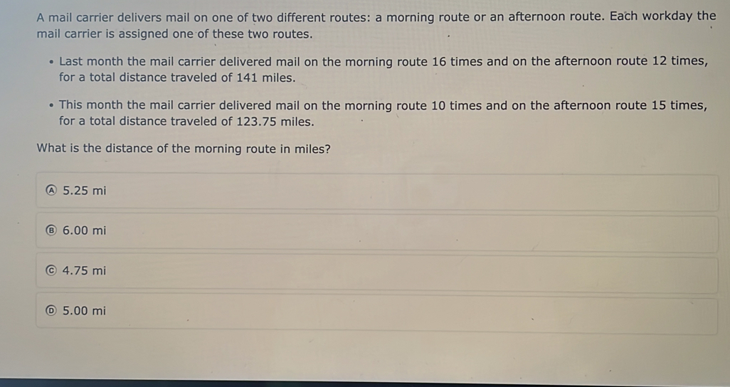 A mail carrier delivers mail on one of two different routes: a morning route or an afternoon route. Each workday the
mail carrier is assigned one of these two routes.
Last month the mail carrier delivered mail on the morning route 16 times and on the afternoon route 12 times,
for a total distance traveled of 141 miles.
This month the mail carrier delivered mail on the morning route 10 times and on the afternoon route 15 times,
for a total distance traveled of 123.75 miles.
What is the distance of the morning route in miles?
Ⓐ 5.25 mi
6.00 mi
4.75 mi
5.00 mi