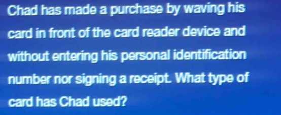 Chad has made a purchase by waving his 
card in front of the card reader device and 
without entering his personal identification 
number nor signing a receipt. What type of 
card has Chad used?