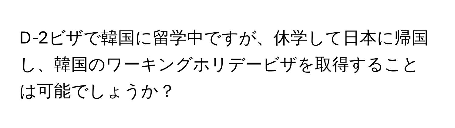 D-2ビザで韓国に留学中ですが、休学して日本に帰国し、韓国のワーキングホリデービザを取得することは可能でしょうか？