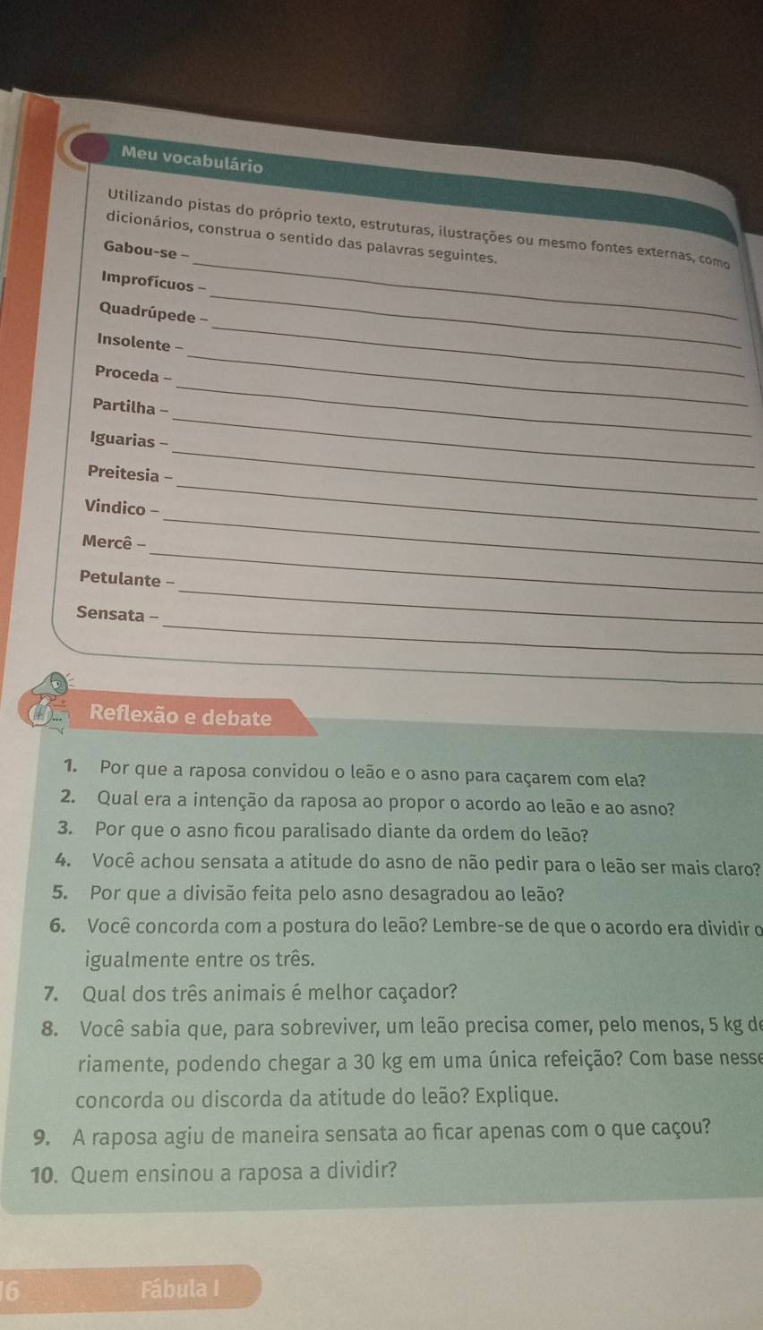 Meu vocabulário 
_ 
Utilizando pistas do próprio texto, estruturas, ilustrações ou mesmo fontes externas, como 
dicionários, construa o sentido das palavras seguintes. 
Gabou-se - 
_ 
Improfícuos - 
_ 
Quadrúpede - 
Insolente - 
Proceda - 
_ 
Partilha - 
_ 
_ 
Iguarias - 
_ 
Preitesia - 
Vindico - 
_ 
Mercê - 
_ 
_ 
_ 
Petulante - 
_ 
Sensata - 
_ 
Reflexão e debate 
1. Por que a raposa convidou o leão e o asno para caçarem com ela? 
2. Qual era a intenção da raposa ao propor o acordo ao leão e ao asno? 
3. Por que o asno ficou paralisado diante da ordem do leão? 
4. Você achou sensata a atitude do asno de não pedir para o leão ser mais claro? 
5. Por que a divisão feita pelo asno desagradou ao leão? 
6. Você concorda com a postura do leão? Lembre-se de que o acordo era dividir o 
igualmente entre os três. 
7. Qual dos três animais é melhor caçador? 
8. Você sabia que, para sobreviver, um leão precisa comer, pelo menos, 5 kg de 
riamente, podendo chegar a 30 kg em uma única refeição? Com base nesse 
concorda ou discorda da atitude do leão? Explique. 
9. A raposa agiu de maneira sensata ao ficar apenas com o que caçou? 
10. Quem ensinou a raposa a dividir? 
6 Fábula I