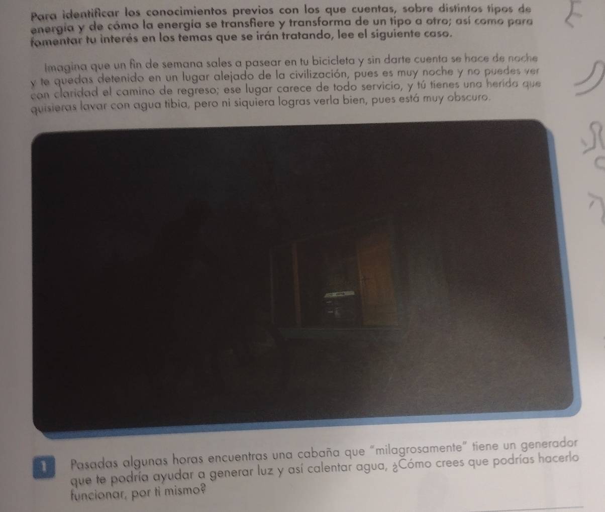 Para identificar los conocimientos previos con los que cuentas, sobre distintos tipos de 
energía y de cómo la energía se transfiere y transforma de un tipo a otro; así como para 
fomentar tu interés en los temas que se irán tratando, lee el siguiente caso. 
Imagina que un fin de semana sales a pasear en tu bicicleta y sin darte cuenta se hace de noche 
y te quedas detenido en un lugar alejado de la civilización, pues es muy noche y no puedes ver 
con claridad el camino de regreso; ese lugar carece de todo servicio, y tú tienes una herida que 
quisieras lavar con agua tibia, pero ni siquiera logras verla bien, pues está muy obscuro. 
Pasadas algunas horas encuentras una cabaña que “milagrosamente” tiene un gene 
que te podría ayudar a generar luz y así calentar agua, ¿Cómo crees que podrías hacerlo 
funcionar, por ti mismo?