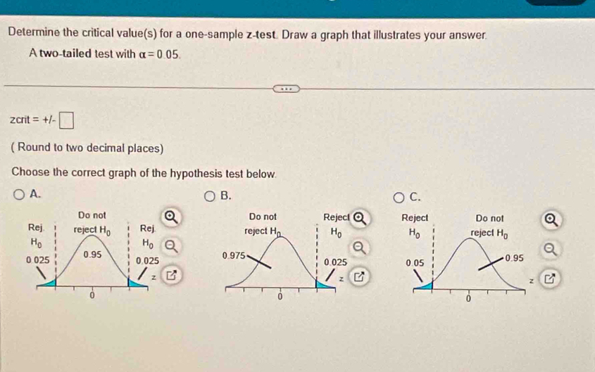 Determine the critical value(s) for a one-sample z-test. Draw a graph that illustrates your answer.
A two-tailed test with alpha =0.05.
zcrit=+/-□
( Round to two decimal places)
Choose the correct graph of the hypothesis test below.
A.
B.
C.

7