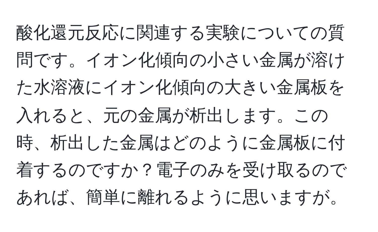 酸化還元反応に関連する実験についての質問です。イオン化傾向の小さい金属が溶けた水溶液にイオン化傾向の大きい金属板を入れると、元の金属が析出します。この時、析出した金属はどのように金属板に付着するのですか？電子のみを受け取るのであれば、簡単に離れるように思いますが。