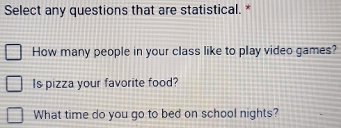 Select any questions that are statistical. * 
How many people in your class like to play video games? 
Is pizza your favorite food? 
What time do you go to bed on school nights?