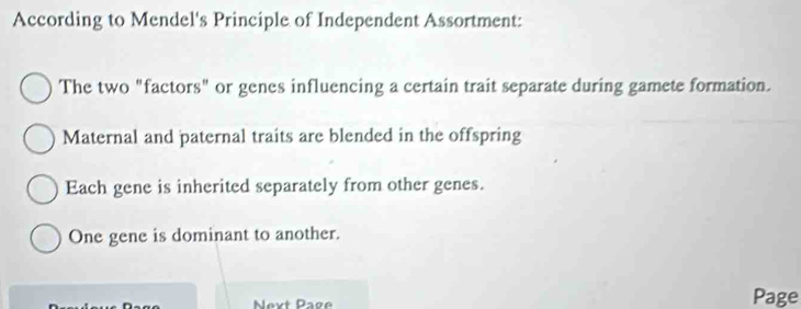 According to Mendel's Principle of Independent Assortment:
The two "factors" or genes influencing a certain trait separate during gamete formation.
Maternal and paternal traits are blended in the offspring
Each gene is inherited separately from other genes.
One gene is dominant to another.
Next Page Page