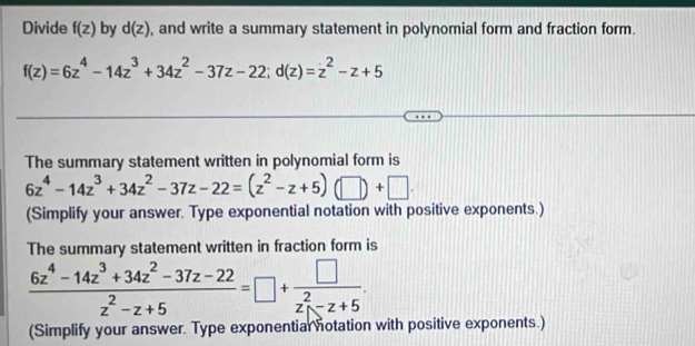 Divide f(z) by d(z) , and write a summary statement in polynomial form and fraction form.
f(z)=6z^4-14z^3+34z^2-37z-22; d(z)=z^2-z+5
The summary statement written in polynomial form is
6z^4-14z^3+34z^2-37z-22=(z^2-z+5)(□ )+□. 
(Simplify your answer. Type exponential notation with positive exponents.) 
The summary statement written in fraction form is
 (6z^4-14z^3+34z^2-37z-22)/z^2-z+5 =□ +frac □ (z_1)^2-z+5
(Simplify your answer. Type exponentiar notation with positive exponents.)