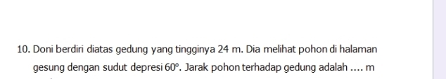 Doni berdiri diatas gedung yang tingginya 24 m. Dia melihat pohon di halaman 
gesung dengan sudut depresi 60°. Jarak pohon terhadap gedung adalah .... m