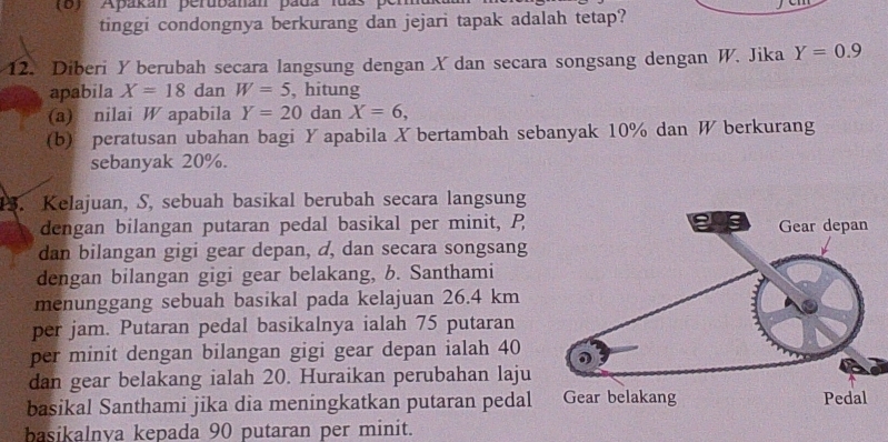 Apakan perubanan pada lua 
tinggi condongnya berkurang dan jejari tapak adalah tetap? 
12. Diberi Y berubah secara langsung dengan X dan secara songsang dengan W. Jika Y=0.9
apabila X=18 dan W=5 , hitung 
(a) nilai W apabila Y=20 da n X=6, 
(b) peratusan ubahan bagi Y apabila X bertambah sebanyak 10% dan W berkurang 
sebanyak 20%. 
13. Kelajuan, S, sebuah basikal berubah secara langsung 
dengan bilangan putaran pedal basikal per minit, P
dan bilangan gigi gear depan, d, dan secara songsang 
dengan bilangan gigi gear belakang, b. Santhami 
menunggang sebuah basikal pada kelajuan 26.4 km
per jam. Putaran pedal basikalnya ialah 75 putaran 
per minit dengan bilangan gigi gear depan ialah 40
dan gear belakang ialah 20. Huraikan perubahan laju 
basikal Santhami jika dia meningkatkan putaran pedal 
basikalnya kepada 90 putaran per minit.