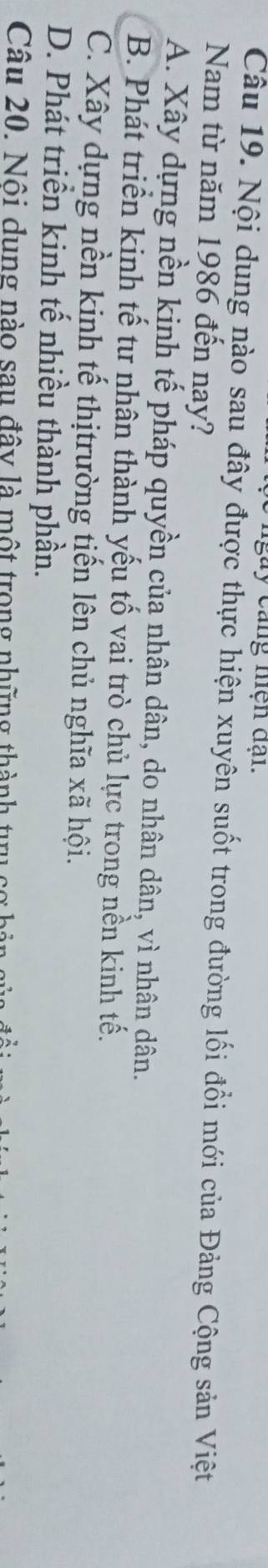 ngày cang nện đại.
Câu 19. Nội dung nào sau đây được thực hiện xuyên suốt trong đường lối đổi mới của Đảng Cộng sản Việt
Nam từ năm 1986 đến nay?
A. Xây dựng nền kịnh tế pháp quyền của nhân dân, do nhân dân, vì nhân dân.
B. Phát triển kinh tế tư nhân thành yếu tố vai trò chủ lực trong nền kinh tế.
C. Xây dựng nền kinh tế thịtrường tiến lên chủ nghĩa xã hội.
D. Phát triển kinh tế nhiều thành phần.
Câu 20. Nội dung nào sau đây là một trong những thành tưi