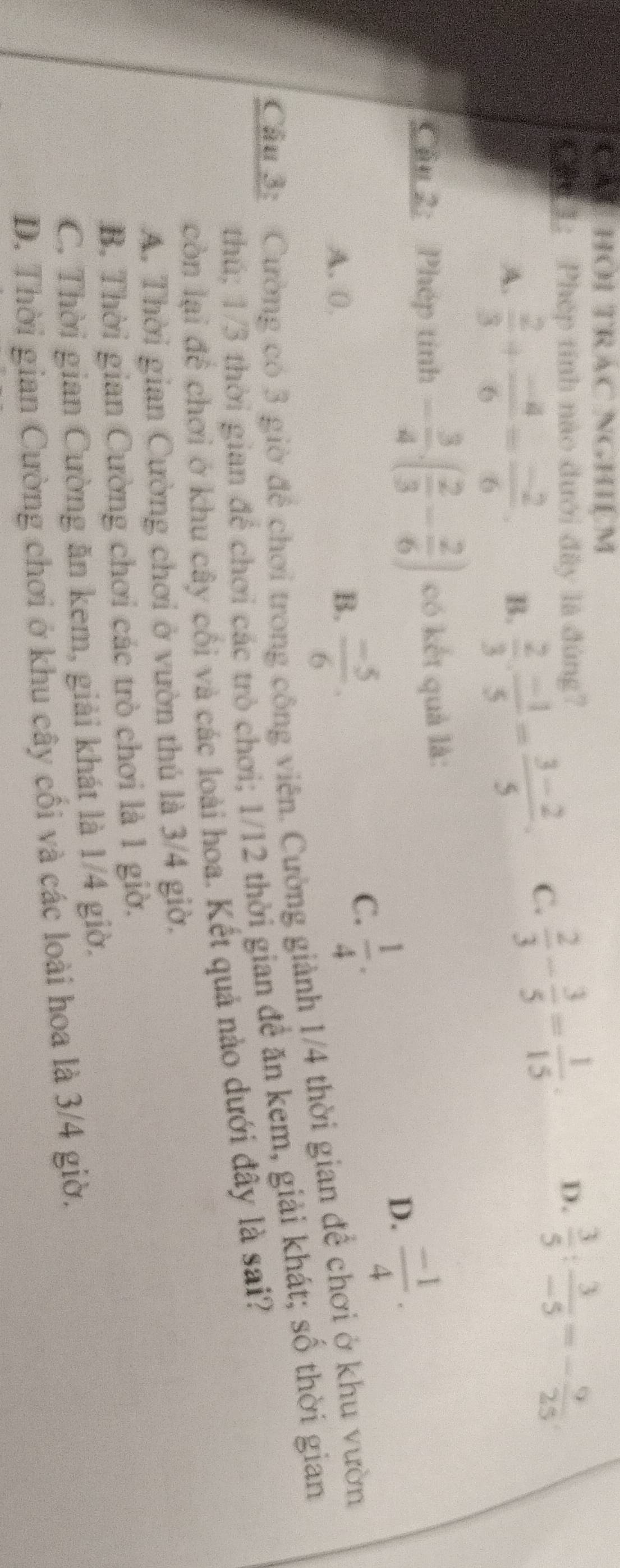 CAU HOI TRAC NGHILM
Chu 1: Phép tính nào đưới đây là đùng? D.  3/5 : 3/-5 =- 9/25 
A.  2/3 + (-4)/6 = (-2)/6 . B.  2/3 ·  (-1)/5 = (3-2)/5 ·
C.  2/3 - 3/5 = 1/15 . 
Cầu 2: Phép tính - 3/4 .( 2/3 - 2/6 ) có kết quả là:
D.  (-1)/4 .
A. 0. B.  (-5)/6 .
C.  1/4 . 
Cầu 3: Cường có 3 giờ để chơi trong công viên. Cường giành 1/4 thời gian để chơi ở khu vườn
thú; 1/3 thời gian để chơi các trò chơi; 1/12 thời gian để ăn kem, giải khát; số thời gian
còn lại để chơi ở khu cây cối và các loài hoa. Kết quả nào dưới đây là sai?
A. Thời gian Cường chơi ở vườn thủ là 3/4 giờ.
B. Thời gian Cường chơi các trò chơi là 1 giờ.
C. Thời gian Cường ăn kem, giải khát là 1/4 giờ.
D. Thời gian Cường chơi ở khu cây cối và các loài hoa là 3/4 giờ.