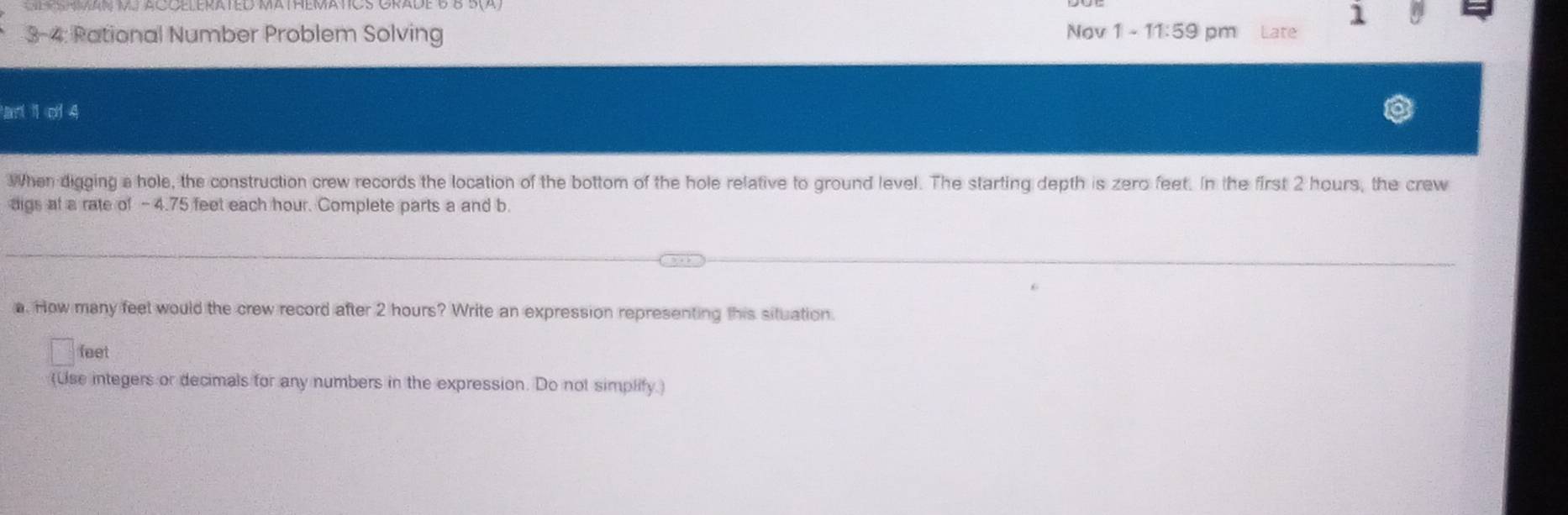 1 0 
3-4: Rational Number Problem Solving Nov 1 · 11:59 pm Late 
an 1 of 4 
When digging a hole, the construction crew records the location of the bottom of the hole relative to ground level. The starting depth is zero feet. In the first 2 hours, the crew 
aigs at a rate of -4.75 feet each hour. Complete parts a and b. 
a. How many feet would the crew record after 2 hours? Write an expression representing this situation.
feet
(Use integers or decimals for any numbers in the expression. Do not simplify.)