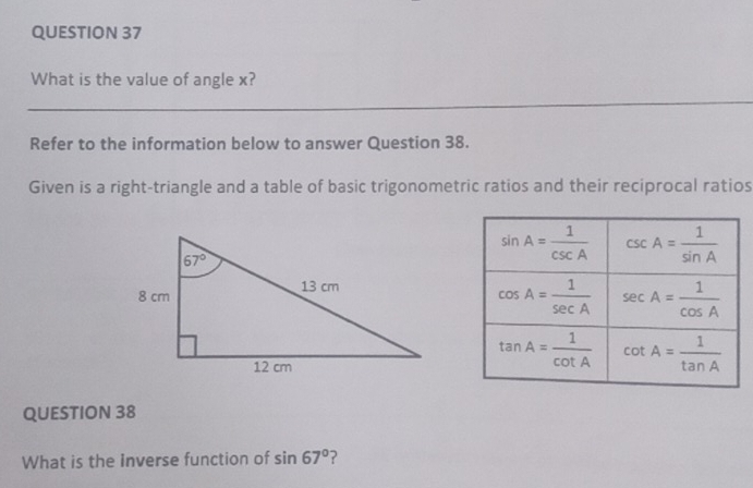 What is the value of angle x?
_
_
Refer to the information below to answer Question 38.
Given is a right-triangle and a table of basic trigonometric ratios and their reciprocal ratios
QUESTION 38
What is the inverse function of sin 67° ?