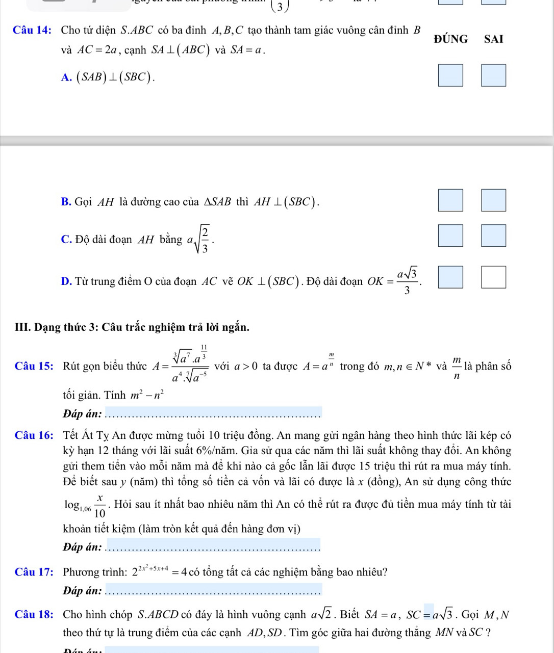 (3)
Câu 14: Cho tứ diện S.ABC có ba đỉnh A, B,C tạo thành tam giác vuông cân đỉnh B ĐÚNG  SAI
và AC=2a , cạnh SA⊥ (ABC) và SA=a.
A. (SAB)⊥ (SBC).
B. Gọi AH là đường cao của △ SAB thì AH⊥ (SBC).
C. Độ dài đoạn AH bằng asqrt(frac 2)3.
D. Từ trung điểm O của đoạn AC vẽ OK⊥ (SBC). Độ dài đoạn OK= asqrt(3)/3 . / _ 
III. Dạng thức 3: Câu trắc nghiệm trả lời ngắn.
Câu 15: Rút gọn biểu thức A=frac sqrt[3](a^7)· a^(frac 11)3a^4· sqrt[7](a^(-5)) với a>0 ta được A=a^(frac m)n trong đó m,n∈ N^* và  m/n  là phân số
tối giản. Tính m^2-n^2
Đáp án:
Câu 16: Tết Át Tỵ An được mừng tuổi 10 triệu đồng. An mang gửi ngân hàng theo hình thức lãi kép có
kỳ hạn 12 tháng với lãi suất 6%/năm. Gia sử qua các năm thì lãi suất không thay đồi. An không
gửi them tiền vào mỗi năm mà đề khi nào cả gốc lẫn lãi được 15 triệu thì rút ra mua máy tính.
Để biết sau y (năm) thì tổng số tiền cả vốn và lãi có được là x (đồng), An sử dụng công thức
log _1,06 x/10 . Hỏi sau ít nhất bao nhiêu năm thì An có thể rút ra được đủ tiền mua máy tính từ tài
khoản tiết kiệm (làm tròn kết quả đến hàng đơn vị)
Đáp án:_
Câu 17: Phương trình: 2^(2x^2)+5x+4=4 có tổng tất cả các nghiệm bằng bao nhiêu?
Đáp án:_
Câu 18: Cho hình chóp S.ABCD có đáy là hình vuông cạnh asqrt(2). Biết SA=a,SC=asqrt(3). Gọi M , N
theo thứ tự là trung điểm của các cạnh AD, SD. Tìm góc giữa hai đường thắng 1 MN à C '?