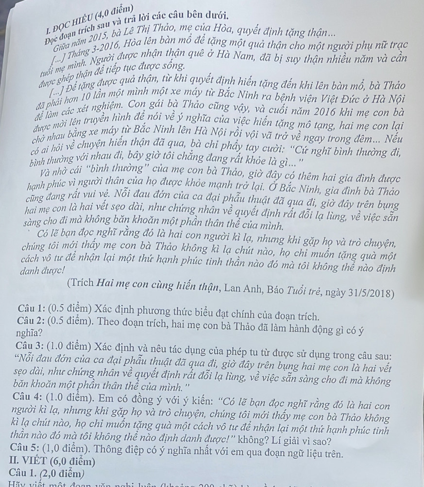ĐQC HIÊU (4,0 điểm)
Đọc đoạn trích sau và trả lời các câu bên dưới.
Giữa năm 2015, bà Lê Thị Thảo, mẹ của Hòa, quyết định tặng thận....
T. J Tháng 3-2016, Hòa lên bàn mổ để tặng một quả thận cho một người phụ nữ trạc
muổi mẹ mình. Người được nhận thận quê ở Hà Nam, đã bị suy thận nhiều năm và cần
được ghép thận để tiếp tục được sống.
Để Để tặng được quả thận, từ khi quyết định hiến tặng đến khi lên bàn mổ, bà Thảo
đã phải hơn 10 lần một mình một xe máy từ Bắc Ninh ra bệnh viện Việt Đức ở Hà Nội
để làm các xét nghiệm. Con gái bà Thảo cũng vậy, và cuối năm 2016 khi mẹ con bà
được mời lên truyền hình để nói về ý nghĩa của việc hiến tặng mô tạng, hai mẹ con lại
chở nhau bằng xe máy từ Bắc Ninh lên Hà Nội rồi vội vã trở về ngay trong đêm... Nếu
có ai hỏi về chuyện hiến thận đã qua, bà chỉ phầy tay cười: “Cứ nghĩ bình thường đi,
bình thường với nhau đi, bây giờ tôi chẳng đang rắt khỏe là giì... ''
Và nhờ cái “bình thường” của mẹ con bà Thảo, giờ đây có thêm hai gia đình được
hạnh phúc vì người thân của họ được khỏe mạnh trở lại. Ở Bắc Ninh, gia đình bà Thảo
cũng đang rất vui vẻ. Nỗi đau đớn của ca đại phẫu thuật đã qua đi, giờ đây trên bụng
hai mẹ con là hai vết sẹo dài, như chứng nhân về quyết định rất đỗi lạ lùng, về việc sẵn
sàng cho đi mà không băn khoăn một phần thân thể của mình.
Có lẽ bạn đọc nghĩ rằng đó là hai con người kì lạ, nhưng khi gặp họ và trò chuyện,
chúng tôi mới thấy mẹ con bà Thảo không kì lạ chút nào, họ chi muốn tặng quà một
cách vô tư để nhận lại một thứ hạnh phúc tinh thần nào đó mà tôi không thể nào định
danh được!
(Trích Hai mẹ con cùng hiến thận, Lan Anh, Báo Tuổi trẻ, ngày 31/5/2018)
Câu 1: (0.5 điểm) Xác định phương thức biểu đạt chính của đoạn trích.
Câu 2: (0.5 điểm). Theo đoạn trích, hai mẹ con bà Thảo đã làm hành động gì có ý
nghĩa?
Câu 3: (1.0 điểm) Xác định và nêu tác dụng của phép tu từ được sử dụng trong câu sau:
*Nỗi đau đớn của ca đại phẫu thuật đã qua đi, giờ đây trên bụng hai mẹ con là hai vết
sẹo dài, như chứng nhân về quyết định rất đỗi lạ lùng, về việc sẵn sàng cho đi mà không
băn khoăn một phần thân thể của mình.''
Câu 4: (1.0 điểm). Em có đồng ý với ý kiến: “Có lẽ bạn đọc nghĩ rằng đó là hai con
người kì lạ, nhưng khi gặp họ và trò chuyện, chúng tôi mới thấy mẹ con bà Thảo không
kì lạ chút nào, họ chỉ muốn tặng quà một cách vô tư để nhận lại một thứ hạnh phúc tinh
thần nào đó mà tôi không thể nào định danh được!'' không? Lí giảì vì sao?
Câu 5: (1,0 điểm). Thông điệp có ý nghĩa nhất với em qua đoạn ngữ liệu trên.
II. VIÉT (6,0 điểm)
Câu 1. (2,0 điểm)
Hãy viết một đ