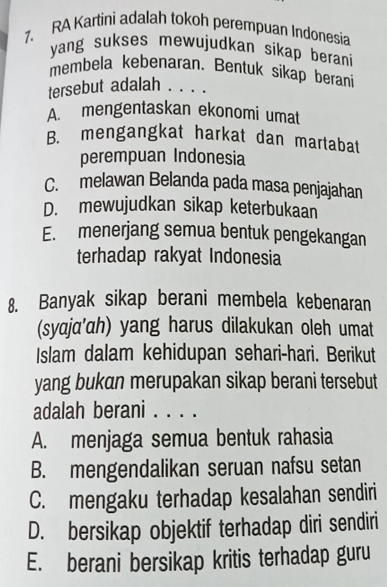 RA Kartini adalah tokoh perempuan Indonesia
yang sukses mewujudkan sikap berani 
membela kebenaran. Bentuk sikap berani
tersebut adalah . . . .
A. mengentaskan ekonomi umat
B. mengangkat harkat dan martabat
perempuan Indonesia
C. melawan Belanda pada masa penjajahan
D. mewujudkan sikap keterbukaan
E. menerjang semua bentuk pengekangan
terhadap rakyat Indonesia
8. Banyak sikap berani membela kebenaran
(syaja’ɑh) yang harus dilakukan oleh umat
Islam dalam kehidupan sehari-hari. Berikut
yang bukan merupakan sikap berani tersebut
adalah berani . . . .
A. menjaga semua bentuk rahasia
B. mengendalikan seruan nafsu setan
C. mengaku terhadap kesalahan sendiri
D. bersikap objektif terhadap diri sendiri
E. berani bersikap kritis terhadap guru