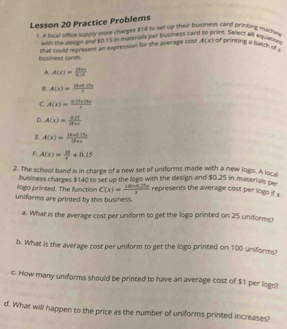 Lesson 20 Practice Problems
1. A local office supply store charges $18 to set up their business card printing machine
with the design and $0.15 in materials per business car rint. Select all equation
that could represent an expression for the average cost A(x) of printing a batch of x
business cards.
A. A(x)= (18+x)/0.15 
B. A(x)= (18+0.15x)/x 
C. A(x)= (0.15+18x)/x 
D. A(x)= (0.15)/18+x 
E. A(x)= (18+0.15x)/18+x 
F. A(x)= 18/x +0.15
2. The school band is in charge of a new set of uniforms made with a new logo. A local
business charges $140 to set up the logo with the design and $0.25 in materials per
logo printed. The function C(x)= (140+0.25x)/x  represents the average cost per logo if x
uniforms are printed by this business.
a. What is the average cost per uniform to get the logo printed on 25 uniforms?
b. What is the average cost per uniform to get the logo printed on 100 uniforms?
c. How many uniforms should be printed to have an average cost of $1 per logo?
d. What will happen to the price as the number of uniforms printed increases?