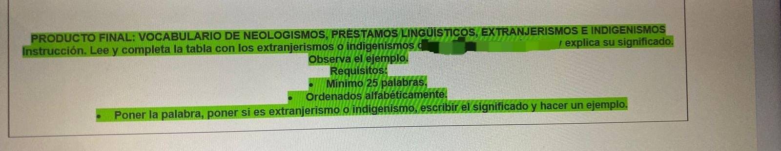 PRODUCTO FINAL: VOCABULARIO DE NEOLOGISMOS, PRESTAMOS LINGÜÍSTICOS, EXTRANJERISMOS E INDIGENISMOS 
Instrucción. Lee y completa la tabla con los extranjerismos o indigenismos / explica su significado. 
Observa el ejemplo. 
Requisitos: 
Minimo 25 palabras. 
Ordenados alfabéticamente. 
Poner la palabra, poner si es extranjerismo o indigenismo, escribir el significado y hacer un ejemplo.