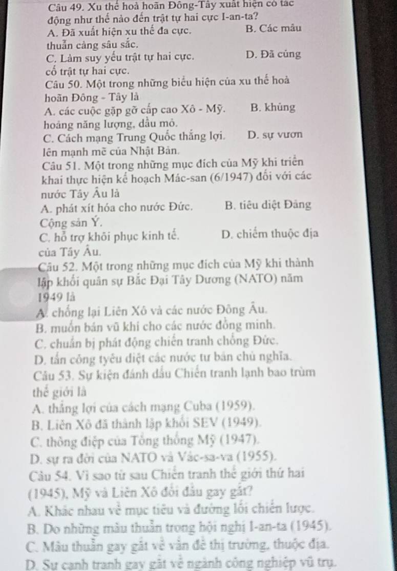 Xu thể hoà hoãn Đông-Tây xuất hiện có tác
động như thế nào đến trật tự hai cực I-an-ta?
A. Đã xuất hiện xu thế đa cực. B. Các mâu
thuẫn càng sâu sắc.
C. Làm suy yếu trật tự hai cực. D. Đã củng
cố trật tự hai cực.
Câu 50. Một trong những biểu hiện của xu thế hoà
hoãn Đông - Tây là
A. các cuộc gặp gỡ cấp cao Xô - Mỹ. B. khùng
hoảng năng lượng, dầu mỏ.
C. Cách mạng Trung Quốc thắng lợi. D. sự vươn
lên mạnh mề của Nhật Bản.
Câu 51. Một trong những mục đích của Mỹ khi triển
khai thực hiện kể hoạch Mác-san (6/1947) đối với các
nước Tây Âu là
A. phát xít hóa cho nước Đức. B. tiêu diệt Đảng
Cộng sản Ý.
C. hỗ trợ khôi phục kinh tế. D. chiếm thuộc địa
của Tây Âu.
Câu 52. Một trong những mục địch của Mỹ khi thành
lập khối quân sự Bắc Đại Tây Dương (NATO) năm
1949 là
A. chống lại Liên Xô và các nước Đông Âu.
B. muồn bán vũ khi cho các nước đồng minh.
C. chuẩn bị phát động chiến tranh chống Đức.
D. tấn công tyêu điệt các nước tư bản chủ nghĩa.
Câu 53. Sự kiện đánh dấu Chiến tranh lạnh bao trùm
thế giới là
A. thẳng lợi của cách mạng Cuba (1959).
B. Liên Xô đã thành lập khối SEV (1949).
C. thông điệp của Tông thống Mỹ (1947).
D. sự ra đời của NATO và Vàc-sa-va (1955).
Cu 54. Vì sao từ sau Chiến tranh thể giới thứ hai
(1945), Mỹ và Liên Xô đổi đâu gay gắt?
A. Khắc nhau về mục tiêu và đường lối chiến lược.
B. Do những màu thuần trong hội nghị I-an-ta (1945).
C. Màu thuần gay gất về vằn đề thị trường, thuộc địa.
D. Sự canh tranh gay gặt về ngành công nghiệp vũ trụ.