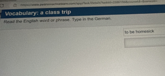 https::/www.pearsonactiveleam.com/app/Task/Details?taskid =23861568vcourseld=6se 
Vocabulary: a class trip 
Read the English word or phrase. Type in the German. 
to be homesick