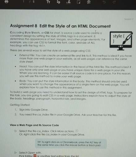 1 1 B Tr i a 
Setsian 2 
Assignment 8 Edit the Style of an HTML Document 
Cascading Style Sheets, or CSS for short, is source code used to crekte a 
consistent design by setting the style of HTML tags in a document. it 
determines the appearance of text, images, and other page elements. For 
example, you can use CSS to format the tont, color, and size of ALL 
headings with the tag. 
There are several ways to set the style of a web page using CSS: 
External File: You can create an external file and link to it. This method is ideal if you have 
more than one web page in your website, as all web pages can reference the same 
style sheet. 
Head': You can put the style information in the head of the html file. This method is best it 
you have only one web page or you have unique styles for a web page in your sife. 
When you are leaming, it can be easier if all source code is in one place. For this reason, 
you will use this methad to make your web page 
Body: You can put the style information in the body. This methed should only be used 
when you want to change the oppearance of a single item on the web page. You will 
explare how to use this method in this assignment. 
To build a web page you need to understand how to set the design of HTML tags. To prepare for 
this task, you are going to edit CSS in a web page. Instructions explain how to adjust the style of 
the body, headings, paragraph, horizantal rule, and images. 
Getting Started: 
1. Sian into Gocale Drive 
2. You need the css_index file in your Google Drive. Ask your teacher for this file. 
View a Web Page and Its Source Code 
Select the file css_index, Click More actions. 
Or, right click the tile css_index in your Google Drive. 
IIP : To right click on a Chromebook, press the ALT key at 
the same time you click the mouse button or track pad. 
I> Select Open with. 
Pick Faltey 85 or onother text editor from the list