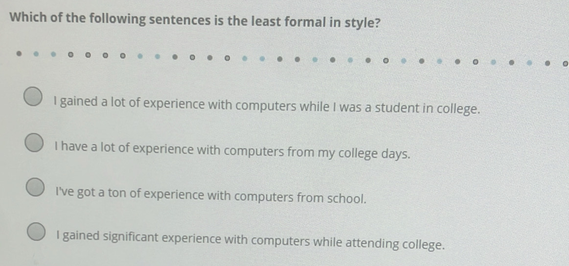 Which of the following sentences is the least formal in style?
I gained a lot of experience with computers while I was a student in college.
I have a lot of experience with computers from my college days.
I've got a ton of experience with computers from school.
I gained significant experience with computers while attending college.